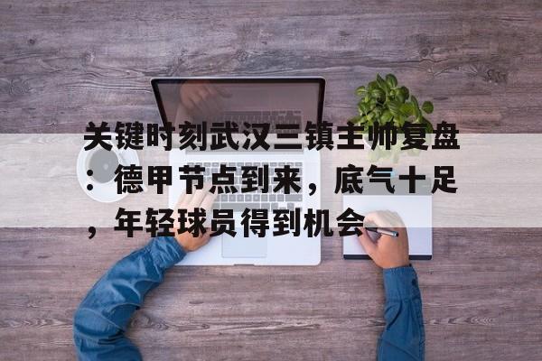 Kaiyun官网-包含关键时刻武汉三镇主帅复盘:德甲节点到来,底气十足,年轻球员得到机会的词条